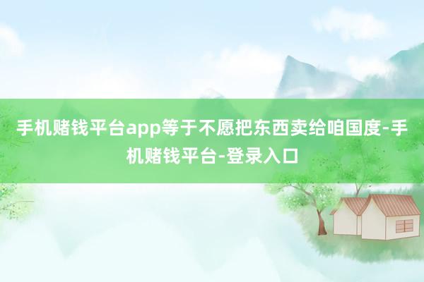 手机赌钱平台app等于不愿把东西卖给咱国度-手机赌钱平台-登录入口