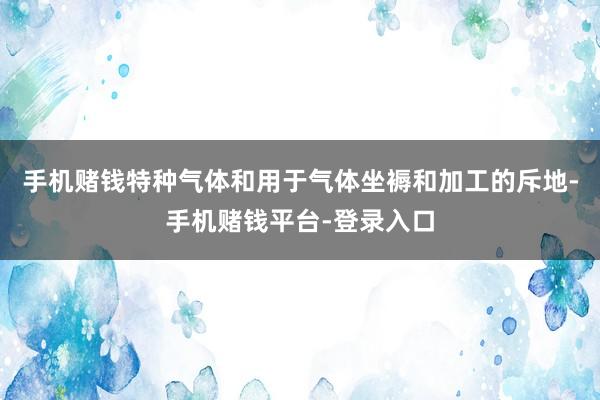 手机赌钱特种气体和用于气体坐褥和加工的斥地-手机赌钱平台-登录入口