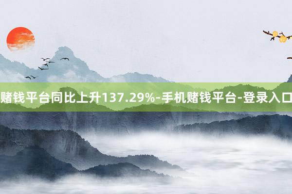 赌钱平台同比上升137.29%-手机赌钱平台-登录入口