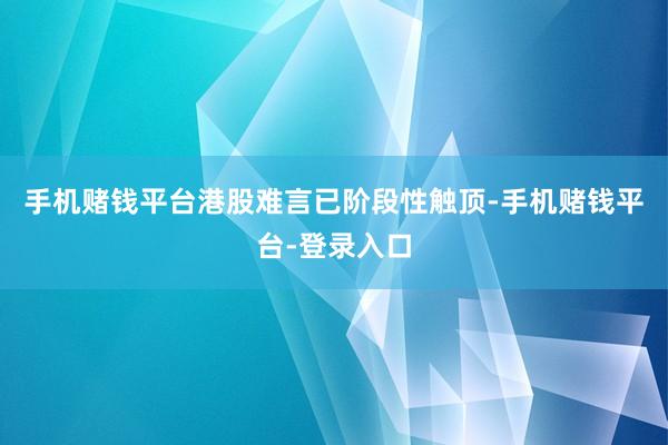 手机赌钱平台港股难言已阶段性触顶-手机赌钱平台-登录入口