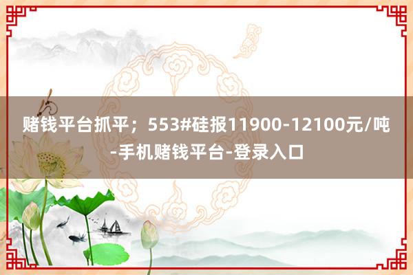 赌钱平台抓平；553#硅报11900-12100元/吨-手机赌钱平台-登录入口