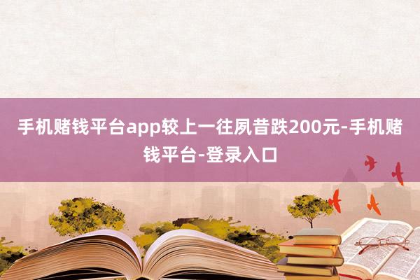 手机赌钱平台app较上一往夙昔跌200元-手机赌钱平台-登录入口