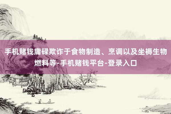 手机赌钱庸碌欺诈于食物制造、烹调以及坐褥生物燃料等-手机赌钱平台-登录入口