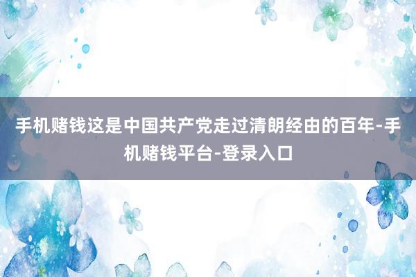 手机赌钱这是中国共产党走过清朗经由的百年-手机赌钱平台-登录入口