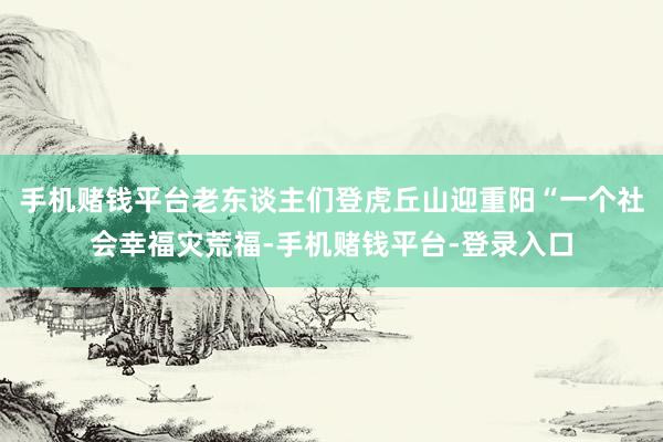 手机赌钱平台老东谈主们登虎丘山迎重阳“一个社会幸福灾荒福-手机赌钱平台-登录入口