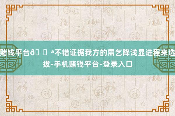 赌钱平台💪不错证据我方的需乞降浅显进程来选拔-手机赌钱平台-登录入口