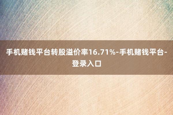 手机赌钱平台转股溢价率16.71%-手机赌钱平台-登录入口