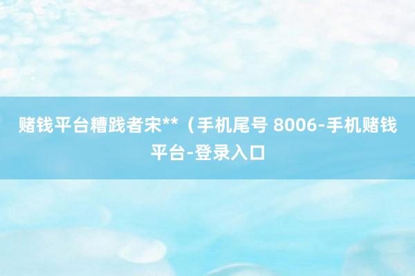 赌钱平台糟践者宋**（手机尾号 8006-手机赌钱平台-登录入口