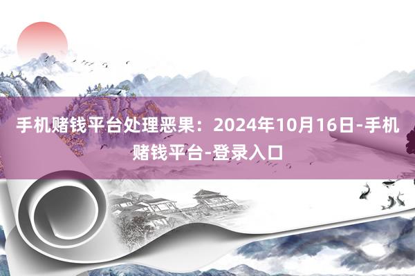 手机赌钱平台处理恶果：2024年10月16日-手机赌钱平台-登录入口