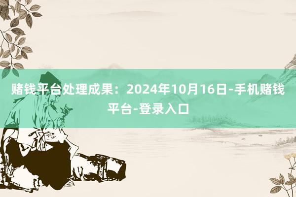 赌钱平台处理成果：2024年10月16日-手机赌钱平台-登录入口