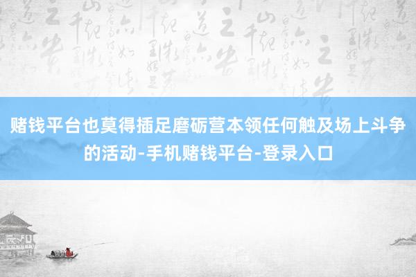 赌钱平台也莫得插足磨砺营本领任何触及场上斗争的活动-手机赌钱平台-登录入口