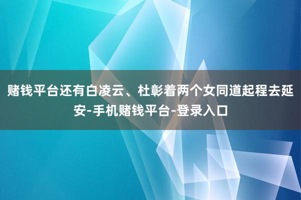 赌钱平台还有白凌云、杜彰着两个女同道起程去延安-手机赌钱平台-登录入口