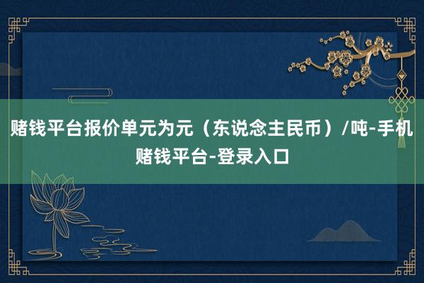 赌钱平台报价单元为元（东说念主民币）/吨-手机赌钱平台-登录入口