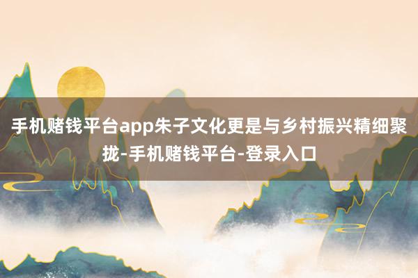 手机赌钱平台app朱子文化更是与乡村振兴精细聚拢-手机赌钱平台-登录入口