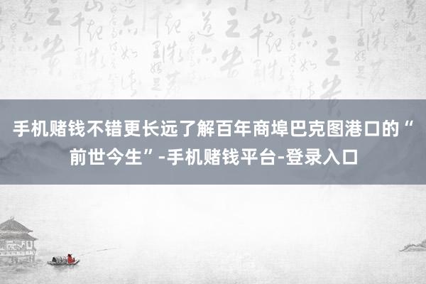 手机赌钱不错更长远了解百年商埠巴克图港口的“前世今生”-手机赌钱平台-登录入口