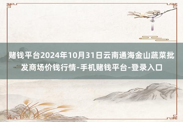 赌钱平台2024年10月31日云南通海金山蔬菜批发商场价钱行情-手机赌钱平台-登录入口