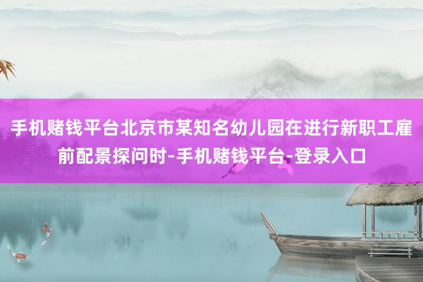 手机赌钱平台北京市某知名幼儿园在进行新职工雇前配景探问时-手机赌钱平台-登录入口