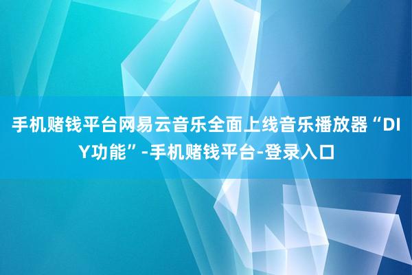 手机赌钱平台网易云音乐全面上线音乐播放器“DIY功能”-手机赌钱平台-登录入口