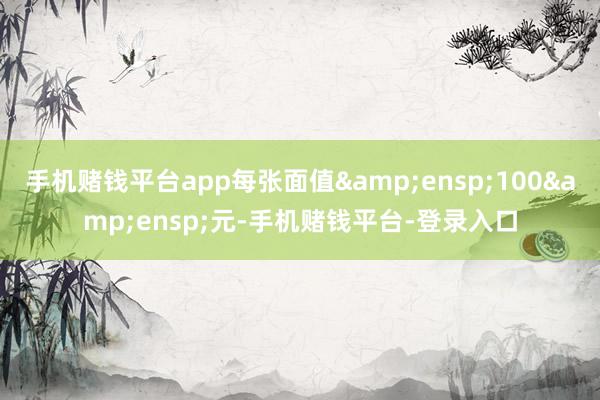 手机赌钱平台app每张面值&ensp;100&ensp;元-手机赌钱平台-登录入口