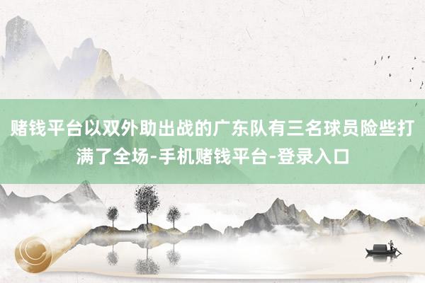 赌钱平台以双外助出战的广东队有三名球员险些打满了全场-手机赌钱平台-登录入口