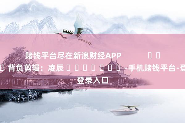 赌钱平台尽在新浪财经APP            						背负剪辑：凌辰 							-手机赌钱平台-登录入口