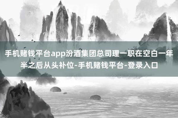 手机赌钱平台app汾酒集团总司理一职在空白一年半之后从头补位-手机赌钱平台-登录入口