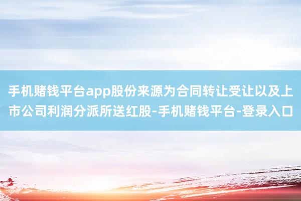 手机赌钱平台app股份来源为合同转让受让以及上市公司利润分派所送红股-手机赌钱平台-登录入口