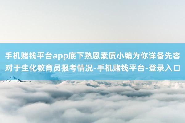 手机赌钱平台app底下熟恩素质小编为你详备先容对于生化教育员报考情况-手机赌钱平台-登录入口