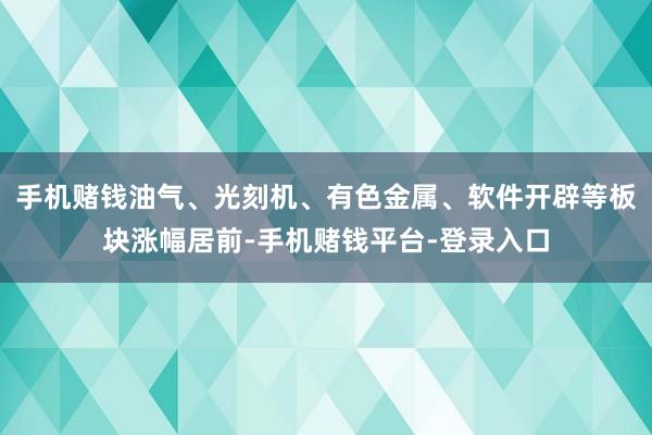 手机赌钱油气、光刻机、有色金属、软件开辟等板块涨幅居前-手机赌钱平台-登录入口