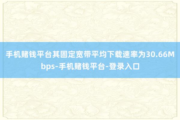 手机赌钱平台其固定宽带平均下载速率为30.66Mbps-手机赌钱平台-登录入口