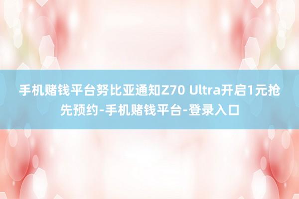 手机赌钱平台努比亚通知Z70 Ultra开启1元抢先预约-手机赌钱平台-登录入口